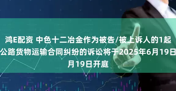 鸿E配资 中色十二冶金作为被告/被上诉人的1起涉及公路货物运输合同纠纷的诉讼将于2025年6月19日开庭