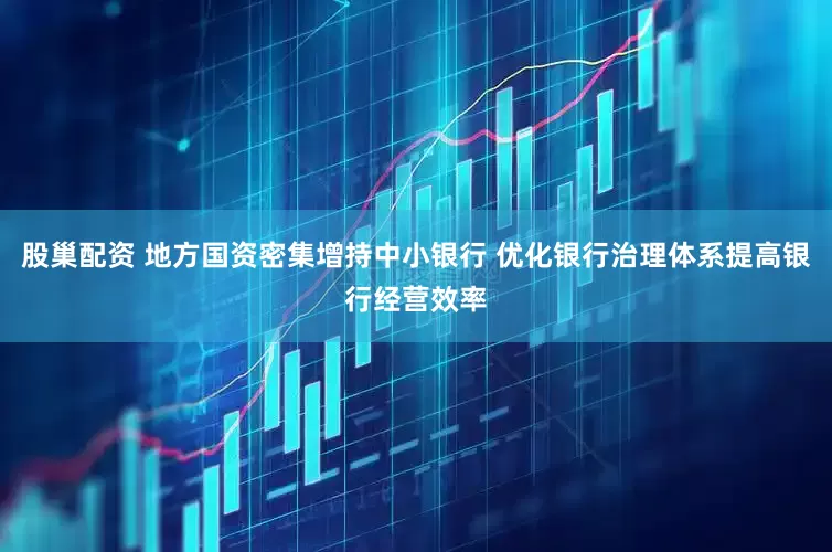 股巢配资 地方国资密集增持中小银行 优化银行治理体系提高银行经营效率