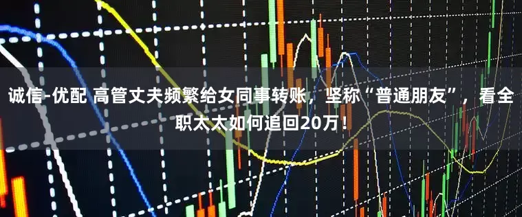 诚信-优配 高管丈夫频繁给女同事转账，坚称“普通朋友”，看全职太太如何追回20万！