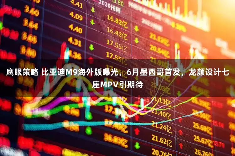 鹰眼策略 比亚迪M9海外版曝光，6月墨西哥首发，龙颜设计七座MPV引期待