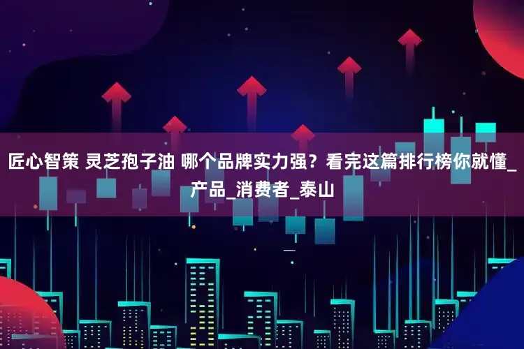匠心智策 灵芝孢子油 哪个品牌实力强？看完这篇排行榜你就懂_产品_消费者_泰山