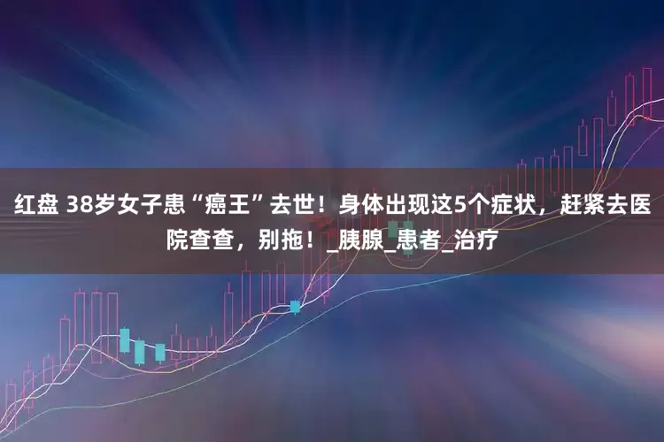 红盘 38岁女子患“癌王”去世！身体出现这5个症状，赶紧去医院查查，别拖！_胰腺_患者_治疗