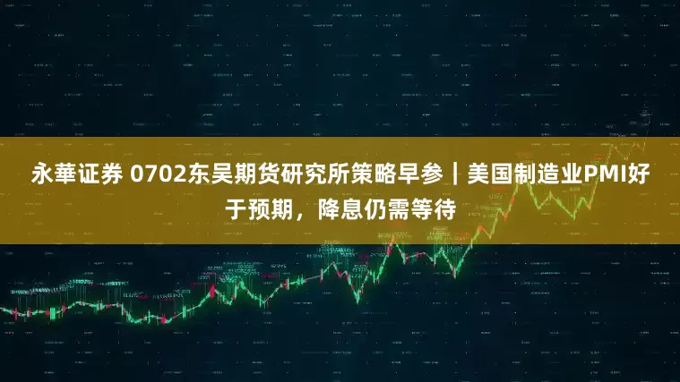 永華证券 0702东吴期货研究所策略早参｜美国制造业PMI好于预期，降息仍需等待