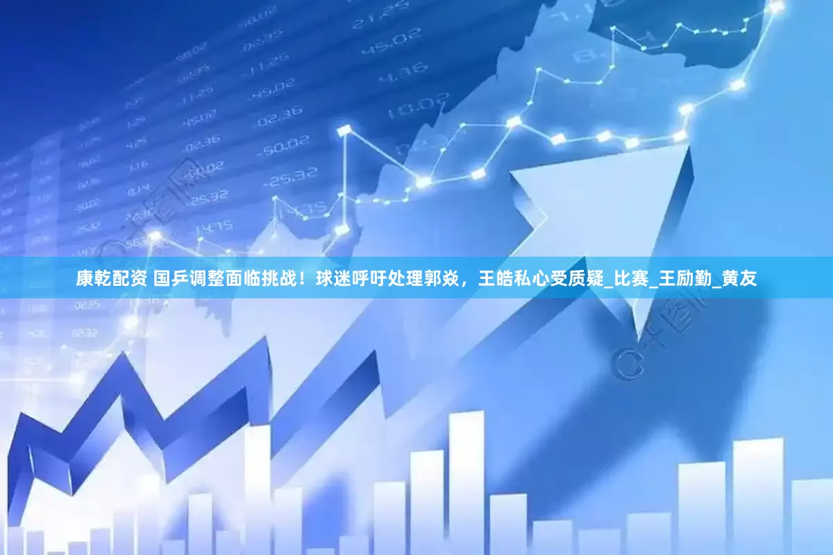 康乾配资 国乒调整面临挑战！球迷呼吁处理郭焱，王皓私心受质疑_比赛_王励勤_黄友