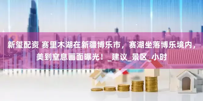 新玺配资 赛里木湖在新疆博乐市，赛湖坐落博乐境内，美到窒息画面曝光！_建议_景区_小时