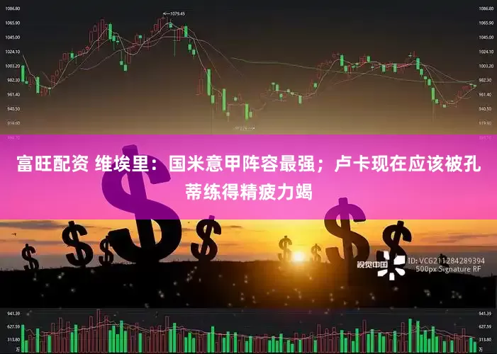 富旺配资 维埃里：国米意甲阵容最强；卢卡现在应该被孔蒂练得精疲力竭