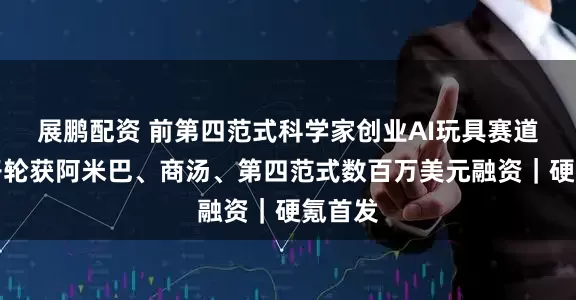 展鹏配资 前第四范式科学家创业AI玩具赛道，种子轮获阿米巴、商汤、第四范式数百万美元融资｜硬氪首发