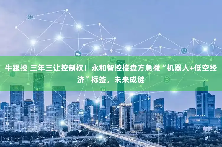 牛跟投 三年三让控制权！永和智控接盘方急撇“机器人+低空经济”标签，未来成谜