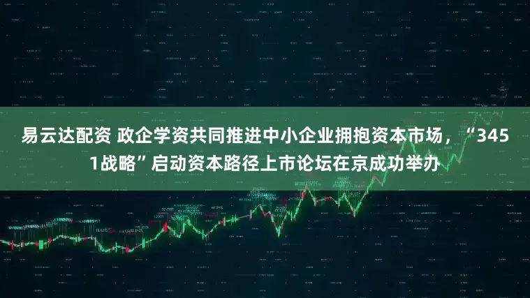 易云达配资 政企学资共同推进中小企业拥抱资本市场，“3451战略”启动资本路径上市论坛在京成功举办