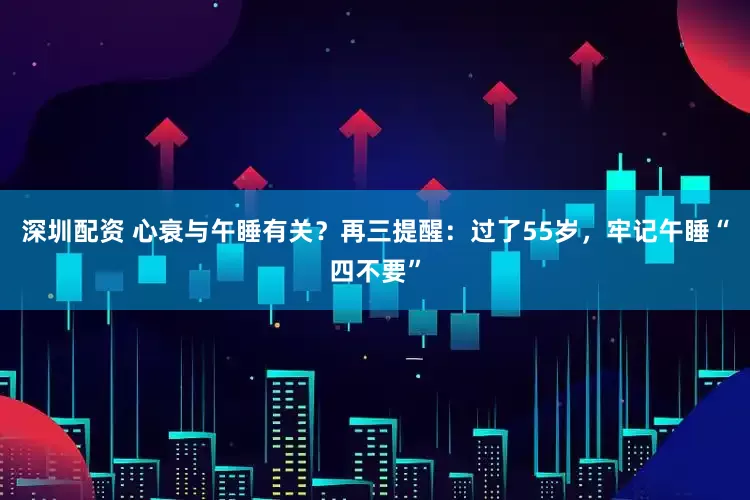 深圳配资 心衰与午睡有关？再三提醒：过了55岁，牢记午睡“四不要”