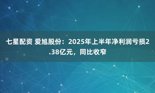 七星配资 爱旭股份：2025年上半年净利润亏损2.38亿元，同比收窄