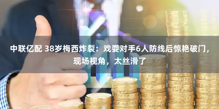 中联亿配 38岁梅西炸裂：戏耍对手6人防线后惊艳破门，现场视角，太丝滑了