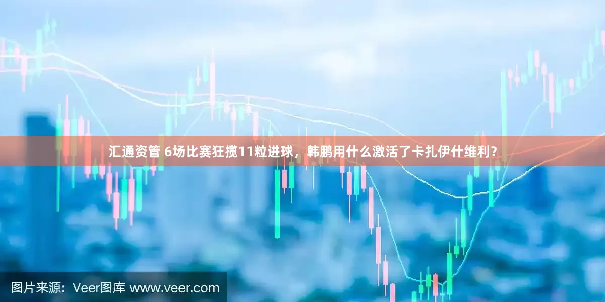 汇通资管 6场比赛狂揽11粒进球，韩鹏用什么激活了卡扎伊什维利？