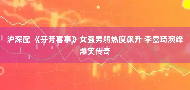 沪深配 《芬芳喜事》女强男弱热度飙升 李嘉琦演绎爆笑传奇