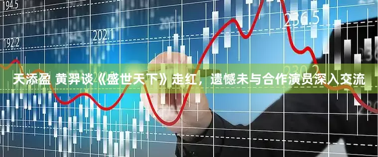 天添盈 黄羿谈《盛世天下》走红，遗憾未与合作演员深入交流