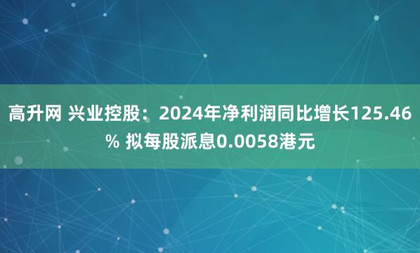 高升网 兴业控股：2024年净利润同比增长125.46% 拟每股派息0.0058港元