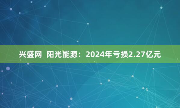 兴盛网  阳光能源：2024年亏损2.27亿元