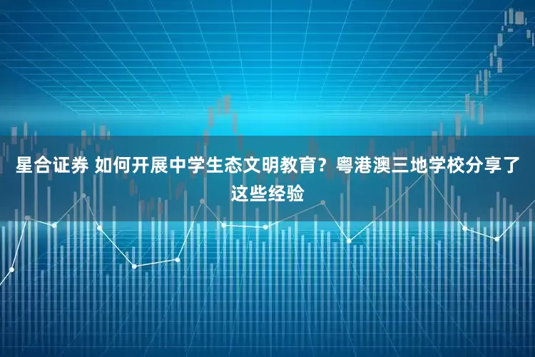 星合证券 如何开展中学生态文明教育?粤港澳三地学校分享了这些经验