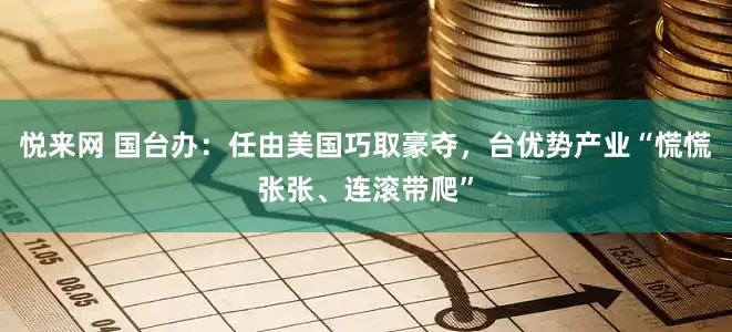 悦来网 国台办:任由美国巧取豪夺,台优势产业“慌慌张张、连滚带爬”
