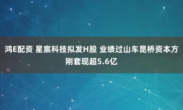 鸿E配资 星宸科技拟发H股 业绩过山车昆桥资本方刚套现超5.6亿