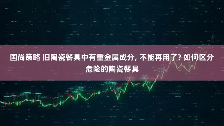 国尚策略 旧陶瓷餐具中有重金属成分, 不能再用了? 如何区分危险的陶瓷餐具