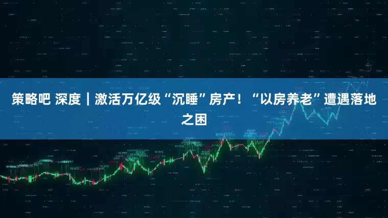 策略吧 深度｜激活万亿级“沉睡”房产！“以房养老”遭遇落地之困