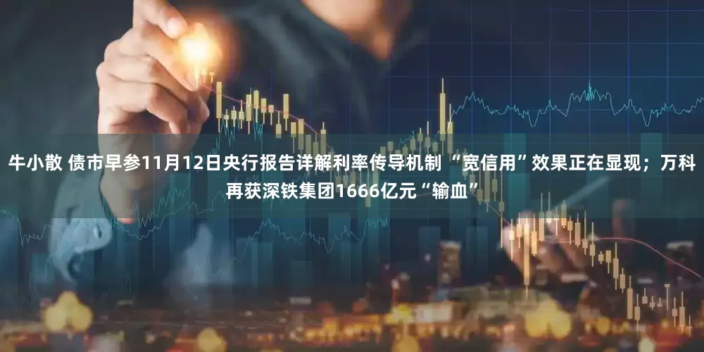 牛小散 债市早参11月12日央行报告详解利率传导机制 “宽信用”效果正在显现；万科再获深铁集团1666亿元“输血”