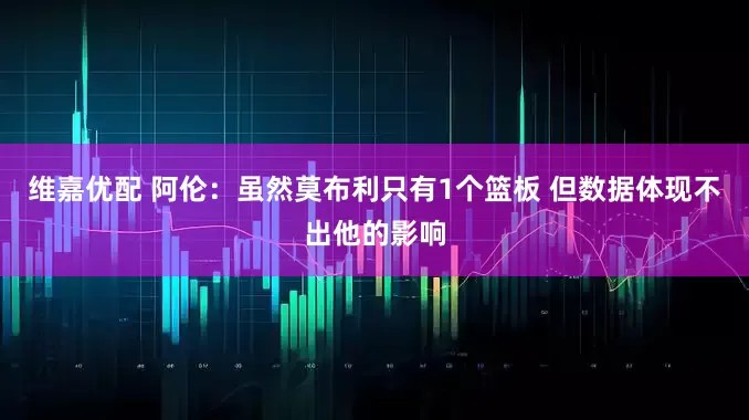 维嘉优配 阿伦:虽然莫布利只有1个篮板 但数据体现不出他的影响
