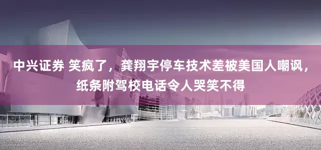 中兴证券 笑疯了，龚翔宇停车技术差被美国人嘲讽，纸条附驾校电话令人哭笑不得